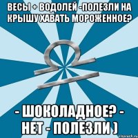 весы + водолей -полезли на крышу хавать мороженное? - шоколадное? - нет - полезли )