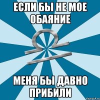 если бы не мое обаяние меня бы давно прибили