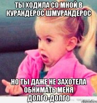 ты ходила со мной в курандерос шмурандерос но ты даже не захотела обнимать меня долго-долго