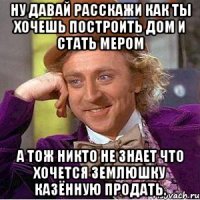 ну давай расскажи как ты хочешь построить дом и стать мером а тож никто не знает что хочется землюшку казённую продать.