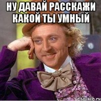 ну давай расскажи какой ты умный 