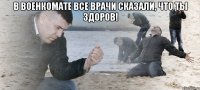 в военкомате все врачи сказали, что ты здоров! 