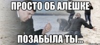 просто об алёшке позабыла ты...