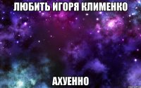 любить игоря клименко ахуенно