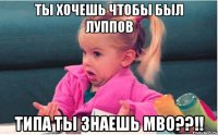 ты хочешь чтобы был луппов типа ты знаешь мво??!!