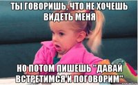 ты говоришь, что не хочешь видеть меня но потом пишешь "давай встретимся и поговорим"