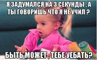 я задумался на 3 секунды , а ты говоришь что я не учил ? быть может , тебе уебать?