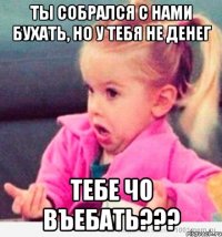 ты собрался с нами бухать, но у тебя не денег тебе чо въебать???