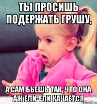 ты просишь подержать грушу, а сам бьешь так ,что она аж ели-ели качается