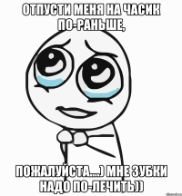 отпусти меня на часик по-раньше, пожалуйста....) мне зубки надо по-лечить))