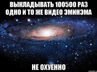 выкладывать 1оо5оо раз одно и то же видео эминэма не охуенно