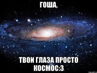 гоша, твои глаза просто космос:3