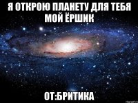 я открою планету для тебя мой ёршик от:бритика