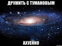 дружить с тумановым ахуенно