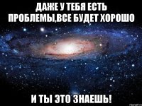 даже у тебя есть проблемы,все будет хорошо и ты это знаешь!