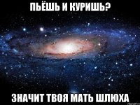 пьёшь и куришь? значит твоя мать шлюха