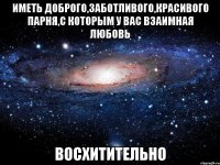 иметь доброго,заботливого,красивого парня,с которым у вас взаимная любовь восхитительно