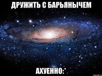 дружить с барьянычем ахуенно:*