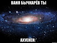 ваня бычкарёв ты ахуенен:*