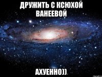 дружить с ксюхой ванеевой ахуенно))