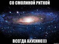 со смолиной риткой всегда ахуенно)))