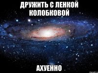 дружить с ленкой колобковой ахуенно