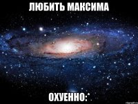 любить максима охуенно:*