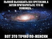 пьяной высказать все претензии, а затем притвориться, что не помнишь, - вот это точно по-женски