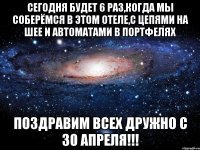 сегодня будет 6 раз,когда мы соберёмся в этом отеле,с цепями на шее и автоматами в портфелях поздравим всех дружно с 30 апреля!!!