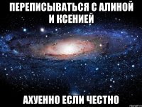 переписываться с алиной и ксенией ахуенно если честно