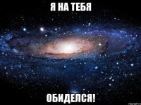 я на тебя обиделся!