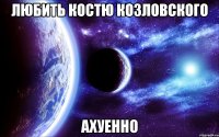 любить костю козловского ахуенно