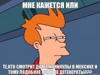 мне кажется или те,кто смотрит дом2, каникулы в мексике и тому подобное полные дегенераты???