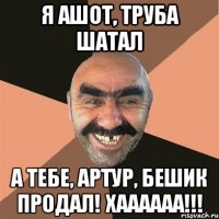 я ашот, труба шатал а тебе, артур, бешик продал! хаааааа!!!