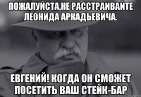 пожалуйста,не расстраивайте леонида аркадьевича. евгений! когда он сможет посетить ваш стейк-бар