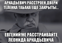 аркадьевич расстроен.двери телёнка табака ещё закрыты... евгений!не расстраивайте леонида аркадьевича