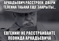 аркадьевич расстроен. двери телёнка табака ещё закрыты... евгений! не расстраивайте леонида аркадьевича