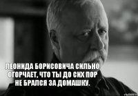 ЛЕОНИДА БОРИСОВИЧА СИЛЬНО ОГОРЧАЕТ, ЧТО ТЫ ДО СИХ ПОР НЕ БРАЛСЯ ЗА ДОМАШКУ.