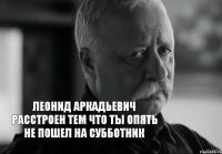 леонид аркадьевич расстроен тем что ты опять не пошел на субботник