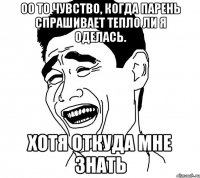 оо то чувство, когда парень спрашивает тепло ли я оделась. хотя откуда мне знать