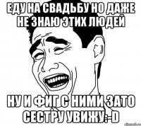 еду на свадьбу но даже не знаю этих людей ну и фиг с ними зато сестру увижу:-d