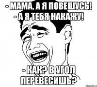 - мама, а я повешусь! - а я тебя накажу! - как? в угол перевесишь?