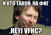 и кто такой, на фиг ,heyj vfhc?