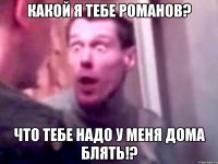 какой я тебе романов? что тебе надо у меня дома блять!?