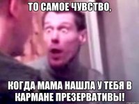 то самое чувство, когда мама нашла у тебя в кармане презервативы!