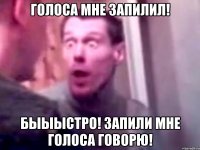 голоса мне запилил! быыыстро! запили мне голоса говорю!