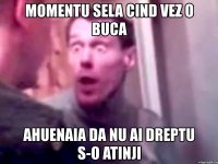 momentu sela cind vez o buca ahuenaia da nu ai dreptu s-o atinji