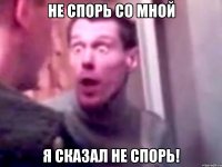 не спорь со мной я сказал не спорь!