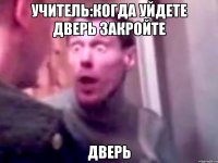 учитель:когда уйдете дверь закройте дверь