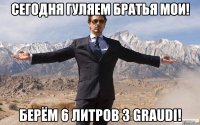 сегодня гуляем братья мои! берём 6 литров 3 graudi!